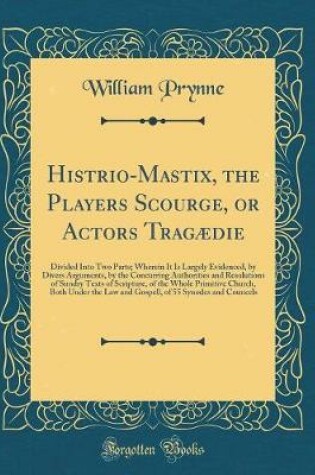 Cover of Histrio-Mastix, the Players Scourge, or Actors Tragædie: Divided Into Two Parts; Wherein It Is Largely Evidenced, by Divers Arguments, by the Concurring Authorities and Resolutions of Sundry Texts of Scripture, of the Whole Primitive Church, Both Under th