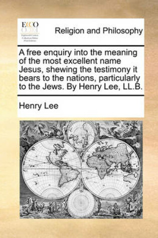 Cover of A Free Enquiry Into the Meaning of the Most Excellent Name Jesus, Shewing the Testimony It Bears to the Nations, Particularly to the Jews. by Henry Lee, LL.B.