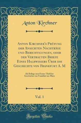 Cover of Anton Kirchner's Prüfung Der Ansichten Nachträge Und Berichtigungen, Oder Der Vertrauten Briefe Eines Halbwissers Über Die Geschichte Von Frankfurt A. M, Vol. 1