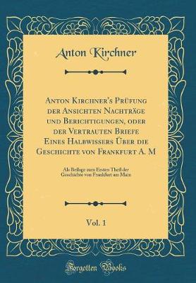 Book cover for Anton Kirchner's Prüfung Der Ansichten Nachträge Und Berichtigungen, Oder Der Vertrauten Briefe Eines Halbwissers Über Die Geschichte Von Frankfurt A. M, Vol. 1