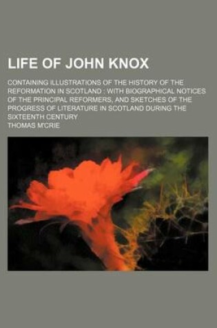 Cover of Life of John Knox; Containing Illustrations of the History of the Reformation in Scotland with Biographical Notices of the Principal Reformers, and Sketches of the Progress of Literature in Scotland During the Sixteenth Century