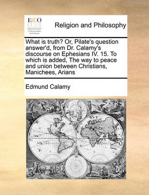 Book cover for What Is Truth? Or, Pilate's Question Answer'd, from Dr. Calamy's Discourse on Ephesians IV. 15. to Which Is Added, the Way to Peace and Union Between Christians, Manichees, Arians