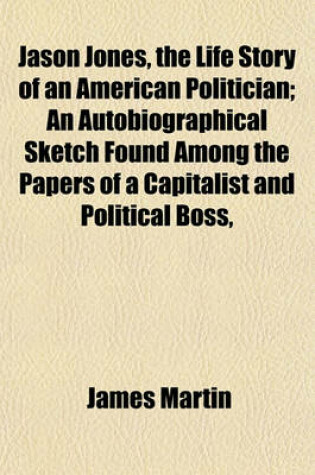 Cover of Jason Jones, the Life Story of an American Politician; An Autobiographical Sketch Found Among the Papers of a Capitalist and Political Boss,