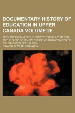 Cover of Documentary History of Education in Upper Canada Volume 26; From the Passing of the Constitutional Act of 1791, to the Close of REV. Dr. Ryerson's Administration of the Education Dept. in 1876 ...