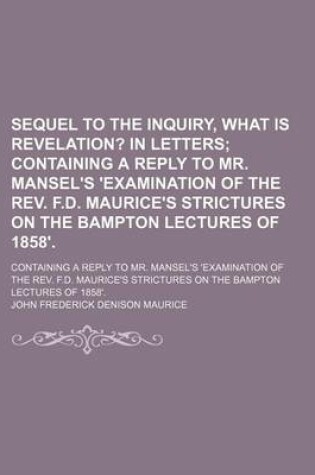 Cover of Sequel to the Inquiry, What Is Revelation?; In Letters Containing a Reply to Mr. Mansel's 'Examination of the REV. F.D. Maurice's Strictures on the Bampton Lectures of 1858' Containing a Reply to Mr. Mansel's 'Examination of the REV. F.D. Maurice's Strictu