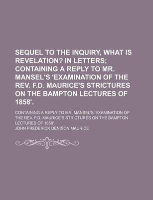 Book cover for Sequel to the Inquiry, What Is Revelation?; In Letters Containing a Reply to Mr. Mansel's 'Examination of the REV. F.D. Maurice's Strictures on the Bampton Lectures of 1858' Containing a Reply to Mr. Mansel's 'Examination of the REV. F.D. Maurice's Strictu