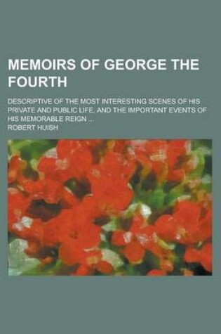 Cover of Memoirs of George the Fourth; Descriptive of the Most Interesting Scenes of His Private and Public Life, and the Important Events of His Memorable Rei