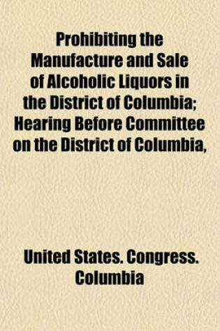 Cover of Prohibiting the Manufacture and Sale of Alcoholic Liquors in the District of Columbia; Hearing Before Committee on the District of Columbia, House of Representatives, Sixty-Fourth Congress, Second Session on S. 1082