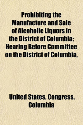 Book cover for Prohibiting the Manufacture and Sale of Alcoholic Liquors in the District of Columbia; Hearing Before Committee on the District of Columbia, House of Representatives, Sixty-Fourth Congress, Second Session on S. 1082