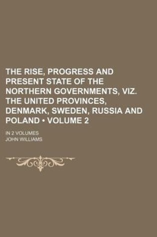 Cover of The Rise, Progress and Present State of the Northern Governments, Viz. the United Provinces, Denmark, Sweden, Russia and Poland (Volume 2); In 2 Volum