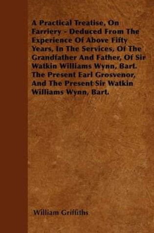 Cover of A Practical Treatise, On Farriery - Deduced From The Experience Of Above Fifty Years, In The Services, Of The Grandfather And Father, Of Sir Watkin Williams Wynn, Bart. The Present Earl Grosvenor, And The Present Sir Watkin Willaims Wynn, Bart.