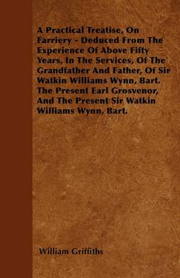 Book cover for A Practical Treatise, On Farriery - Deduced From The Experience Of Above Fifty Years, In The Services, Of The Grandfather And Father, Of Sir Watkin Williams Wynn, Bart. The Present Earl Grosvenor, And The Present Sir Watkin Willaims Wynn, Bart.