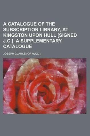 Cover of A Catalogue of the Subscription Library, at Kingston Upon Hull [Signed J.C.]. a Supplementary Catalogue