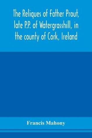 Cover of The reliques of Father Prout, late P.P. of Watergrasshill, in the county of Cork, Ireland