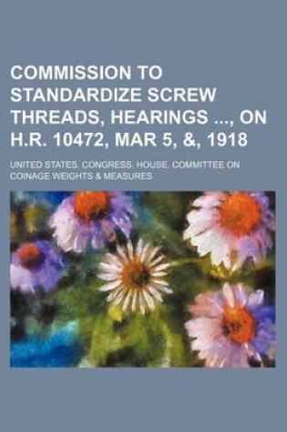 Cover of Commission to Standardize Screw Threads, Hearings, on H.R. 10472, Mar 5, &, 1918