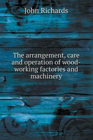 Cover of The arrangement, care and operation of wood-working factories and machinery