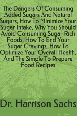 Cover of The Dangers Of Consuming Added Sugars And Natural Sugars, How To Minimize Your Sugar Intake, Why You Should Avoid Consuming Sugar Rich Foods, How To End Your Sugar Cravings, How To Optimize Your Overall Health, And The Simple To Prepare Food Recipes