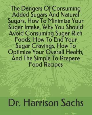 Book cover for The Dangers Of Consuming Added Sugars And Natural Sugars, How To Minimize Your Sugar Intake, Why You Should Avoid Consuming Sugar Rich Foods, How To End Your Sugar Cravings, How To Optimize Your Overall Health, And The Simple To Prepare Food Recipes