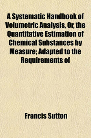 Cover of A Systematic Handbook of Volumetric Analysis, Or, the Quantitative Estimation of Chemical Substances by Measure; Adapted to the Requirements of