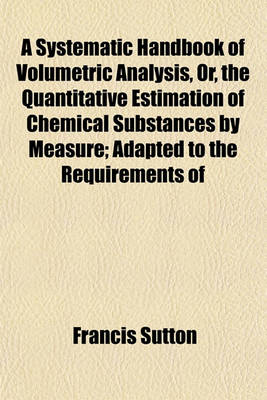 Book cover for A Systematic Handbook of Volumetric Analysis, Or, the Quantitative Estimation of Chemical Substances by Measure; Adapted to the Requirements of