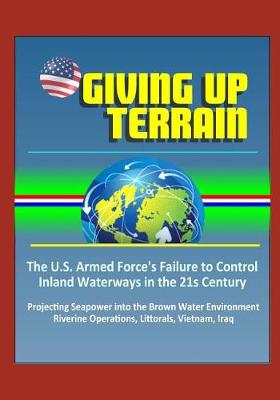 Book cover for Giving Up Terrain - The U.S. Armed Force's Failure to Control Inland Waterways in the 21s Century - Projecting Seapower into the Brown Water Environment, Riverine Operations, Littorals, Vietnam, Iraq