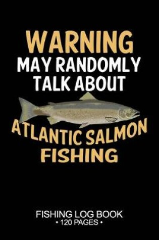 Cover of Warning May Randomly Talk About Atlantic Salmon Fishing Fishing Log Book 120 Pages