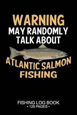 Book cover for Warning May Randomly Talk About Atlantic Salmon Fishing Fishing Log Book 120 Pages