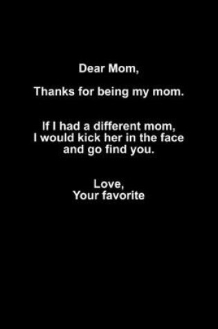 Cover of Dear mom, Thanks for being my mom. If I had a different mom, I woud kick her in the face, and go find you. Love, Your favorite