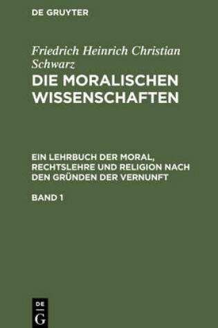 Cover of Friedrich Heinrich Christian Schwarz: Die Moralischen Wissenschaften. Ein Lehrbuch Der Moral, Rechtslehre Und Religion Nach Den Grunden Der Vernunft. Band 1