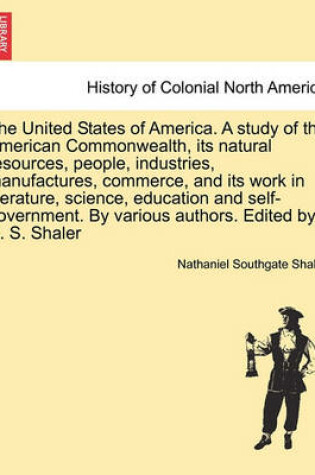 Cover of The United States of America. a Study of the American Commonwealth, Its Natural Resources, People, Industries, Manufactures, Commerce, and Its Work in Literature, Science, Education and Self-Government. by Various Authors. Edited by N. S. Shaler. Vol. II.