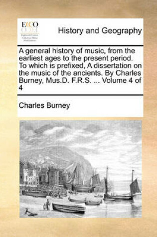 Cover of A General History of Music, from the Earliest Ages to the Present Period. to Which Is Prefixed, a Dissertation on the Music of the Ancients. by Charles Burney, Mus.D. F.R.S. ... Volume 4 of 4