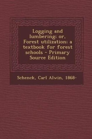 Cover of Logging and Lumbering; Or, Forest Utilization; A Textbook for Forest Schools - Primary Source Edition