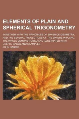 Cover of Elements of Plain and Spherical Trigonometry; Together with the Principles of Spherick Geometry, and the Several Projections of the Sphere in Plano. the Whole Demonstrated and Illustrated with Useful Cases and Examples