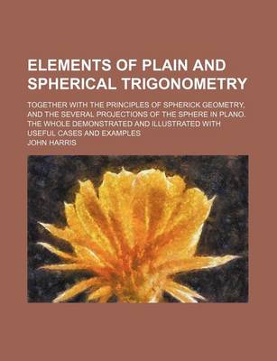 Book cover for Elements of Plain and Spherical Trigonometry; Together with the Principles of Spherick Geometry, and the Several Projections of the Sphere in Plano. the Whole Demonstrated and Illustrated with Useful Cases and Examples