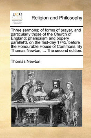 Cover of Three Sermons; Of Forms of Prayer, and Particularly Those of the Church of England; Pharisaism and Popery Parallel'd, on the Fast-Day 1745, Before the Honourable House of Commons. by Thomas Newton, ... the Second Edition.