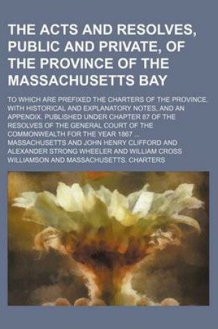 Cover of The Acts and Resolves, Public and Private, of the Province of the Massachusetts Bay; To Which Are Prefixed the Charters of the Province. with Historical and Explanatory Notes, and an Appendix. Published Under Chapter 87 of the Resolves of the General Court of