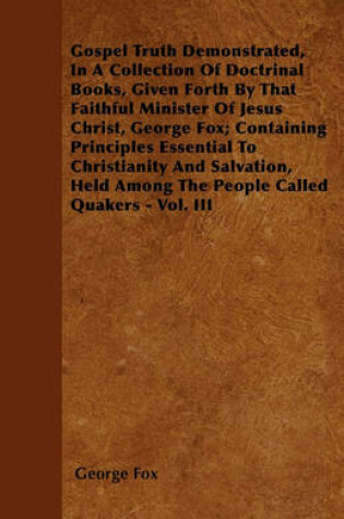 Cover of Gospel Truth Demonstrated, In A Collection Of Doctrinal Books, Given Forth By That Faithful Minister Of Jesus Christ, George Fox; Containing Principles Essential To Christianity And Salvation, Held Among The People Called Quakers - Vol. III