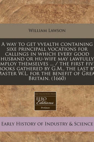 Cover of A Way to Get Vvealth Containing Sixe Principall Vocations for Callings in Which Every Good Husband or Hu-Wife May Lawfully Imploy Themselves ... / The First Five Books Gathered by G.M., the Last by Master W.L. for the Benefit of Great Britain. (1660)