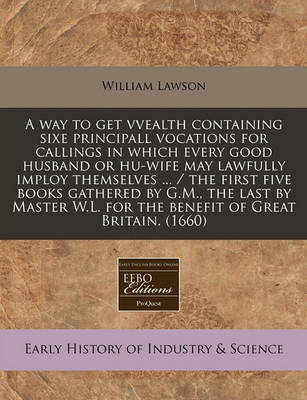 Book cover for A Way to Get Vvealth Containing Sixe Principall Vocations for Callings in Which Every Good Husband or Hu-Wife May Lawfully Imploy Themselves ... / The First Five Books Gathered by G.M., the Last by Master W.L. for the Benefit of Great Britain. (1660)