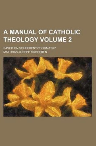 Cover of A Manual of Catholic Theology Volume 2; Based on Scheeben's Dogmatik