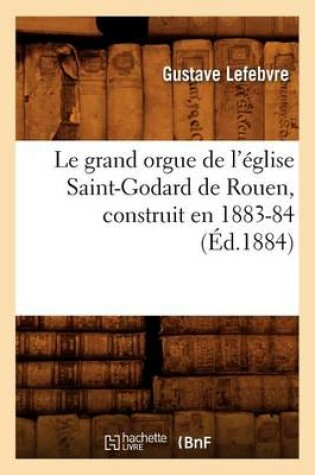 Cover of Le Grand Orgue de l'Eglise Saint-Godard de Rouen, Construit En 1883-84, (Ed.1884)