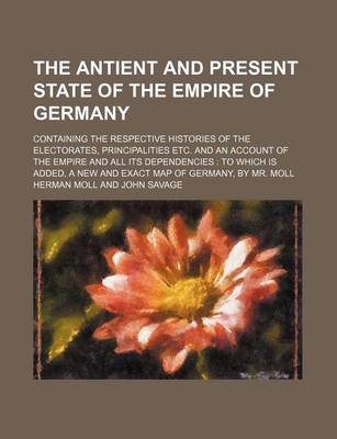 Book cover for The Antient and Present State of the Empire of Germany; Containing the Respective Histories of the Electorates, Principalities Etc. and an Account of the Empire and All Its Dependencies to Which Is Added, a New and Exact Map of Germany, by Mr. Moll