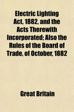Cover of Electric Lighting ACT, 1882, and the Acts Therewith Incorporated; Also the Rules of the Board of Trade, of October, 1882