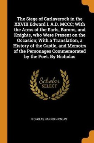 Cover of The Siege of Carlaverock in the XXVIII Edward I. A.D. MCCC; With the Arms of the Earls, Barons, and Knights, Who Were Present on the Occasion; With a Translation, a History of the Castle, and Memoirs of the Personages Commemorated by the Poet. by Nicholas