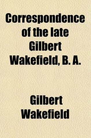 Cover of Correspondence of the Late Gilbert Wakefield, B. A.; With the Late Right Honourable Charles James Fox, in the Years 1796 1801, Chiefly, on Subjects of Classical Literature