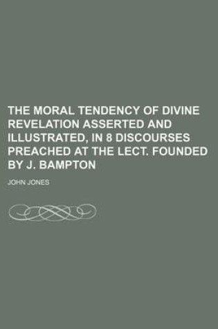 Cover of The Moral Tendency of Divine Revelation Asserted and Illustrated, in 8 Discourses Preached at the Lect. Founded by J. Bampton