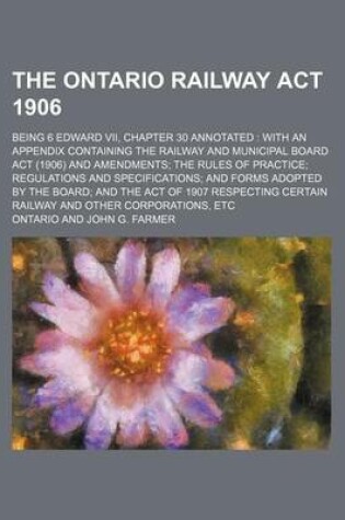 Cover of The Ontario Railway ACT 1906; Being 6 Edward VII, Chapter 30 Annotated with an Appendix Containing the Railway and Municipal Board ACT (1906) and Amendments the Rules of Practice Regulations and Specifications and Forms Adopted by the Board and the ACT O