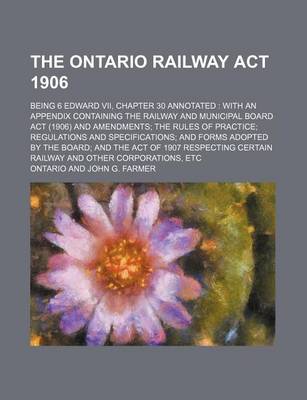 Book cover for The Ontario Railway ACT 1906; Being 6 Edward VII, Chapter 30 Annotated with an Appendix Containing the Railway and Municipal Board ACT (1906) and Amendments the Rules of Practice Regulations and Specifications and Forms Adopted by the Board and the ACT O