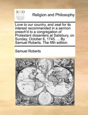 Book cover for Love to Our Country, and Zeal for Its Interest Recommended in a Sermon Preach'd to a Congregation of Protestant Dissenters at Salisbury, on Sunday, October 6, 1745. ... by Samuel Roberts. the Fifth Edition.