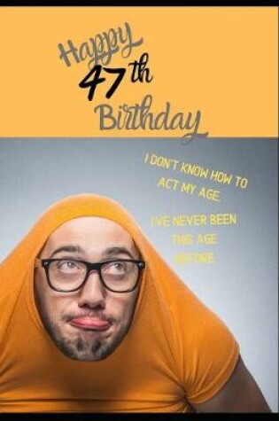 Cover of Happy 47th Birthday. I Don't Know How To Act My Age, I Have Never Been This Age Before